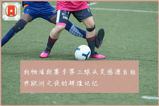 利物浦新赛季第三球衣灵感源自经典欧洲之夜的辉煌记忆