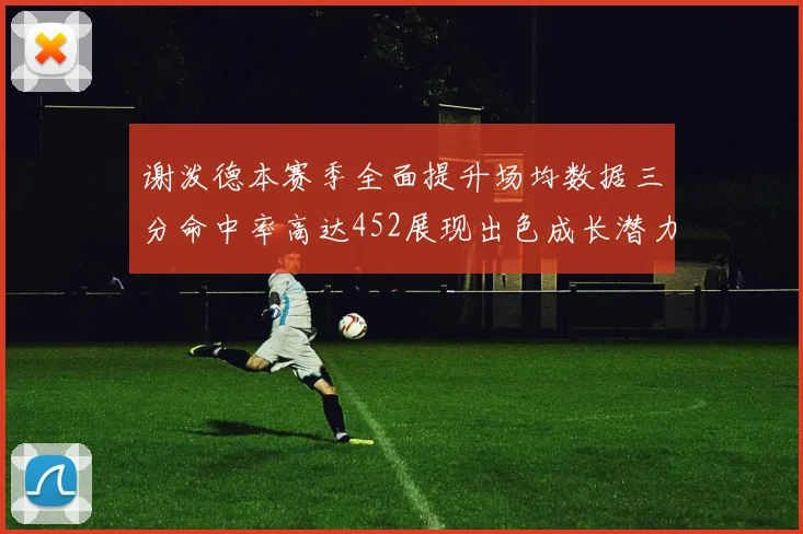谢泼德本赛季全面提升场均数据三分命中率高达452展现出色成长潜力