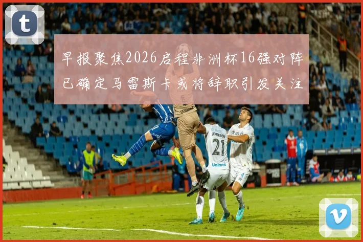早报聚焦2026启程非洲杯16强对阵已确定马雷斯卡或将辞职引发关注