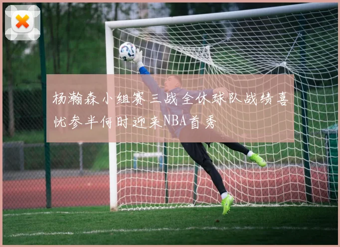 杨瀚森小组赛三战全休球队战绩喜忧参半何时迎来NBA首秀