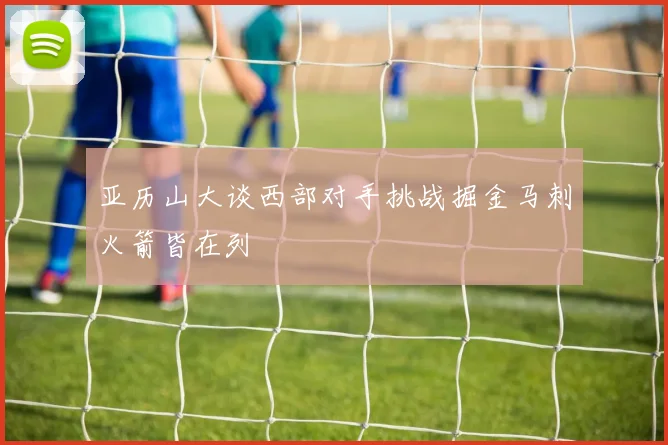 亚历山大谈西部对手挑战掘金马刺火箭皆在列