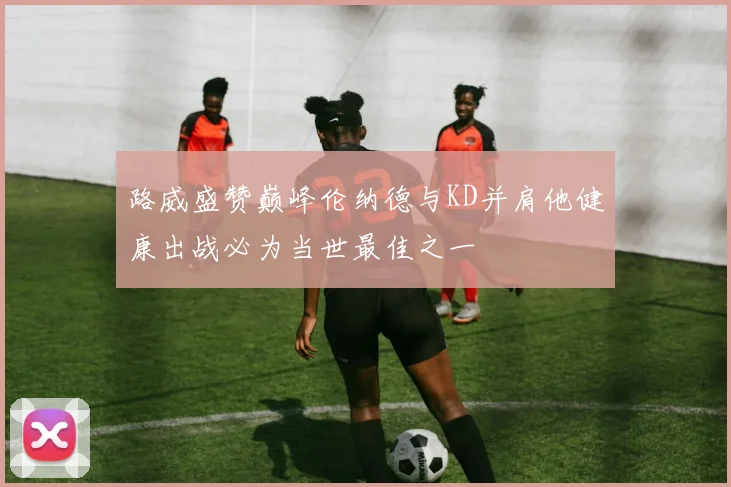 路威盛赞巅峰伦纳德与KD并肩他健康出战必为当世最佳之一