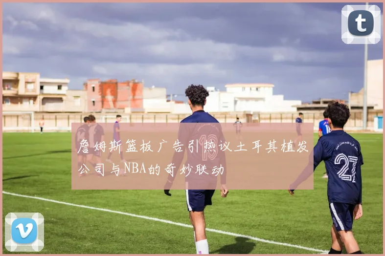 詹姆斯篮板广告引热议土耳其植发公司与NBA的奇妙联动