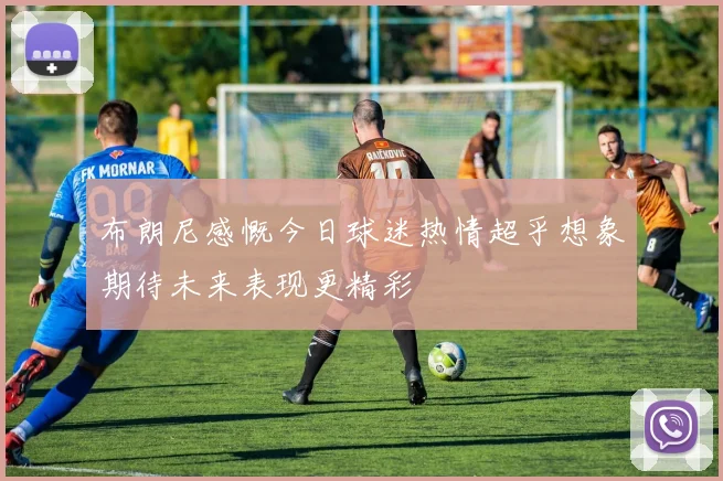 布朗尼感慨今日球迷热情超乎想象期待未来表现更精彩