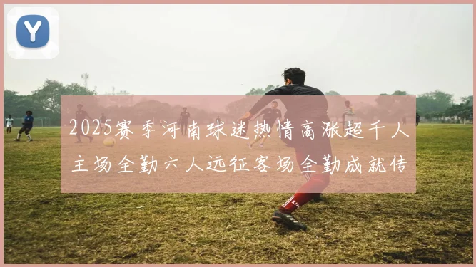 2025赛季河南球迷热情高涨超千人主场全勤六人远征客场全勤成就传奇