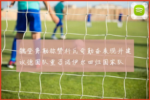 魏登费勒称赞科瓦奇勤奋表现并建议德国队重召诺伊尔回归国家队