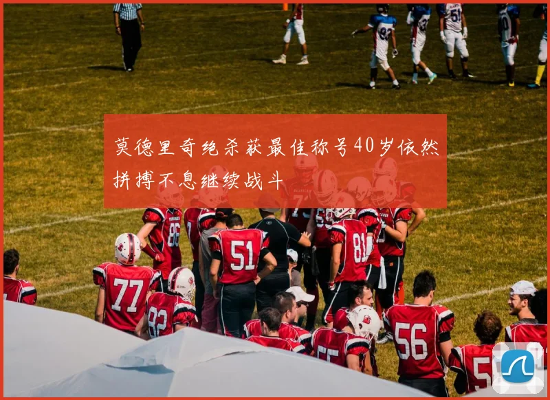莫德里奇绝杀获最佳称号40岁依然拼搏不息继续战斗