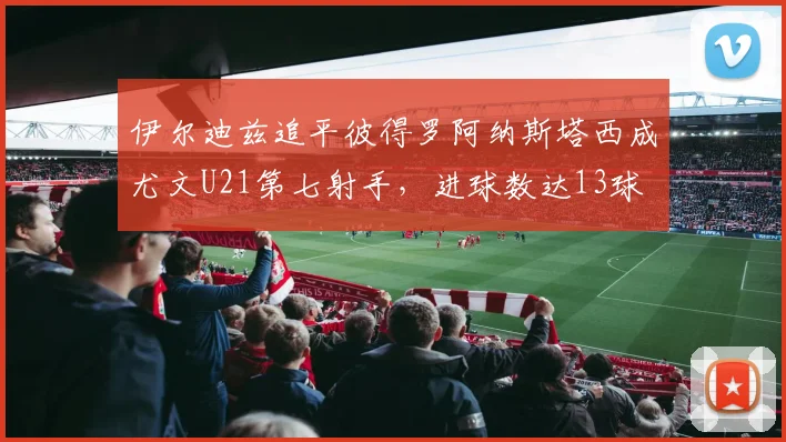 伊尔迪兹追平彼得罗阿纳斯塔西成尤文U21第七射手，进球数达13球
