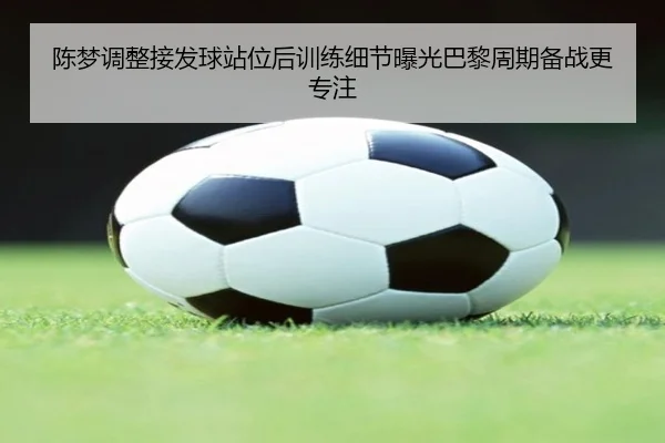 陈梦调整接发球站位后训练细节曝光巴黎周期备战更专注