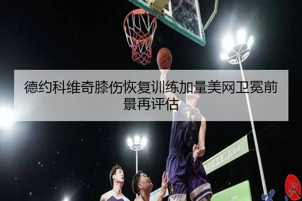 德约科维奇膝伤恢复训练加量美网卫冕前景再评估