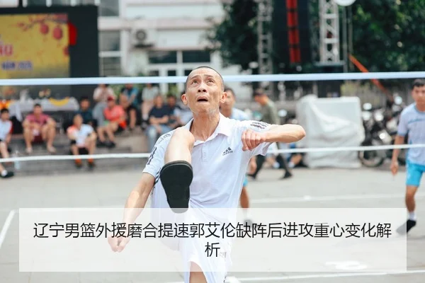 辽宁男篮外援磨合提速郭艾伦缺阵后进攻重心变化解析